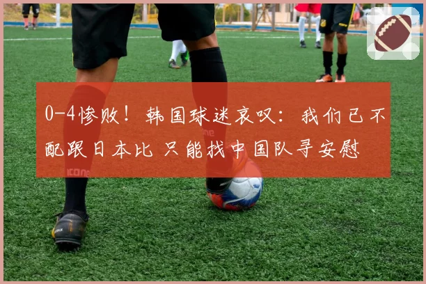 0-4惨败！韩国球迷哀叹：我们已不配跟日本比 只能找中国队寻安慰