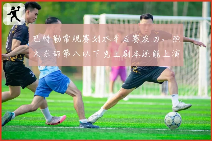 巴特勒常规赛划水季后赛发力,热火东部第八以下克上剧本还能上演吗?