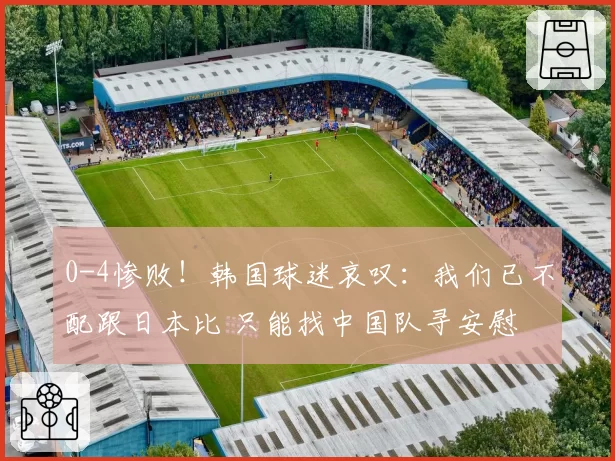 0-4惨败！韩国球迷哀叹：我们已不配跟日本比 只能找中国队寻安慰