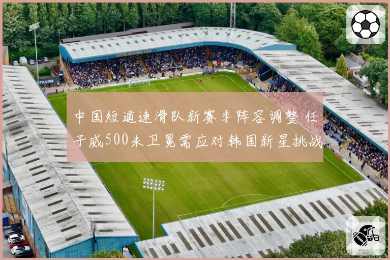 中国短道速滑队新赛季阵容调整 任子威500米卫冕需应对韩国新星挑战