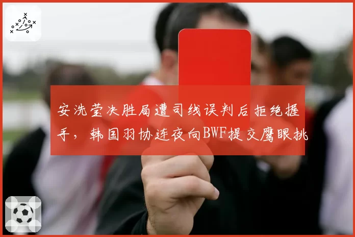 安洗莹决胜局遭司线误判后拒绝握手，韩国羽协连夜向BWF提交鹰眼挑战制度改革提案