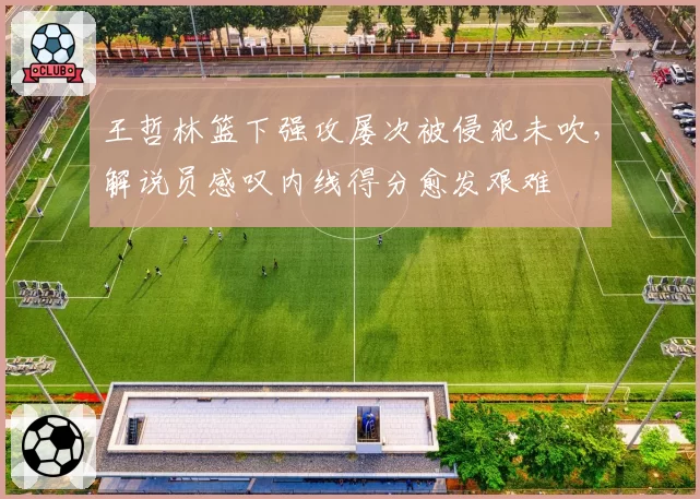 王哲林篮下强攻屡次被侵犯未吹，解说员感叹内线得分愈发艰难